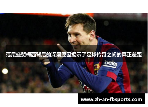 范尼盛赞梅西背后的深层原因揭示了足球传奇之间的真正差距