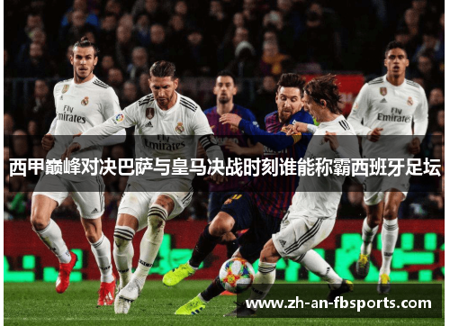 西甲巅峰对决巴萨与皇马决战时刻谁能称霸西班牙足坛 西甲巅峰对决巴萨与皇马决战时刻谁能称霸西班牙足坛