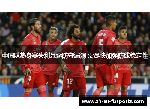 中国队热身赛失利暴露防守漏洞 需尽快加强防线稳定性 中国队热身赛失利暴露防守漏洞 需尽快加强防线稳定性