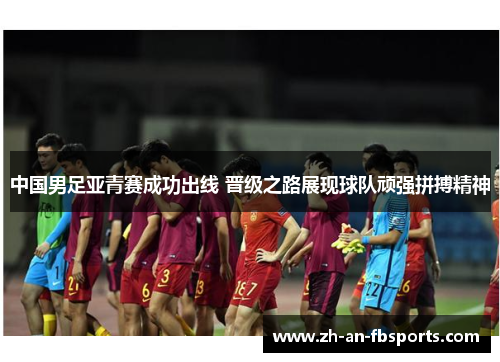 中国男足亚青赛成功出线 晋级之路展现球队顽强拼搏精神 中国男足亚青赛成功出线 晋级之路展现球队顽强拼搏精神