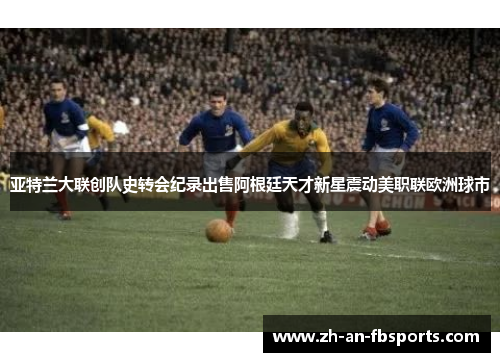 亚特兰大联创队史转会纪录出售阿根廷天才新星震动美职联欧洲球市 亚特兰大联创队史转会纪录出售阿根廷天才新星震动美职联欧洲球市