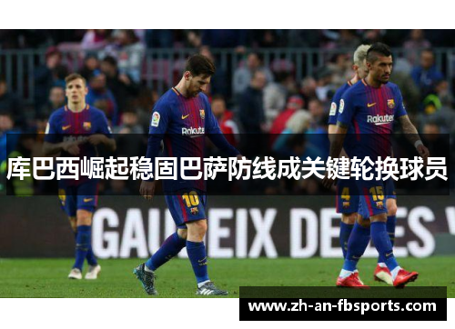 库巴西崛起稳固巴萨防线成关键轮换球员 库巴西崛起稳固巴萨防线成关键轮换球员