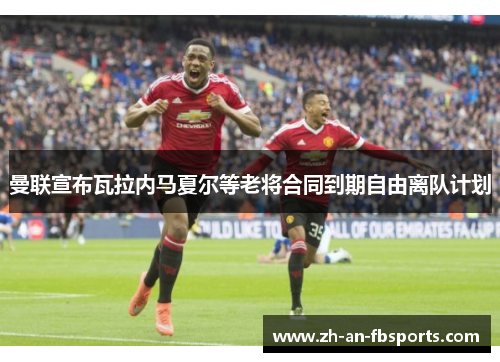 曼联宣布瓦拉内马夏尔等老将合同到期自由离队计划 曼联宣布瓦拉内马夏尔等老将合同到期自由离队计划