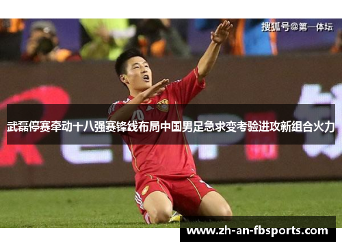 武磊停赛牵动十八强赛锋线布局中国男足急求变考验进攻新组合火力 武磊停赛牵动十八强赛锋线布局中国男足急求变考验进攻新组合火力