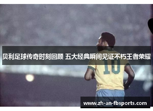 贝利足球传奇时刻回顾 五大经典瞬间见证不朽王者荣耀