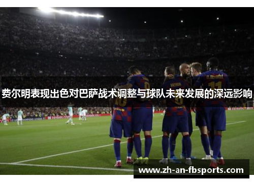 费尔明表现出色对巴萨战术调整与球队未来发展的深远影响