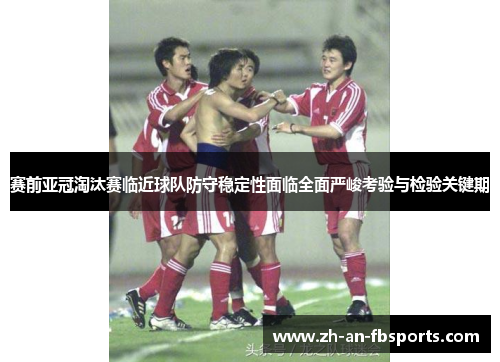 赛前亚冠淘汰赛临近球队防守稳定性面临全面严峻考验与检验关键期