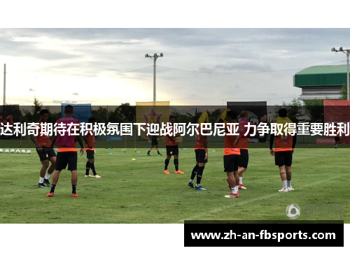 达利奇期待在积极氛围下迎战阿尔巴尼亚 力争取得重要胜利